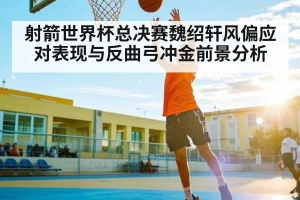 射箭世界杯总决赛魏绍轩风偏应对表现与反曲弓冲金前景分析